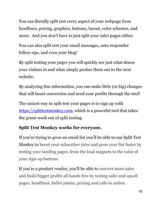 18
You can literally split test every aspect of your webpage from
headlines, pricing, graphics, buttons, layout, color schemes, and
more. And you don’t have to just split your sales pages either.
You can also split test your email messages, auto responder
follow-ups, and even your blog!
By split testing your pages you will quickly see just what draws
your visitors in and what simply pushes them out to the next
website.
By analyzing this information, you can make little (or big) changes
that will boost conversion and send your profits through the roof!
The easiest way to split test your pages is to sign up with
https://splittestmonkey.com, which is a powerful tool that takes
the grunt-work out of split testing.
Split Test Monkey works for everyone.
If you’re trying to grow an email list you’ll be able to use Split Test
Monkey to boost your subscriber rates and grow your list faster by
testing your landing pages, from the lead magnets to the color of
your sign-up buttons.
If you’re a product vendor, you’ll be able to convert more sales
and build bigger profits all hands free by testing sales and upsell
pages, headlines, bullet points, pricing and calls to action.
 