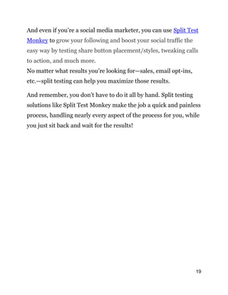 19
And even if you’re a social media marketer, you can use Split Test
Monkey to grow your following and boost your social traffic the
easy way by testing share button placement/styles, tweaking calls
to action, and much more.
No matter what results you’re looking for—sales, email opt-ins,
etc.—split testing can help you maximize those results.
And remember, you don’t have to do it all by hand. Split testing
solutions like Split Test Monkey make the job a quick and painless
process, handling nearly every aspect of the process for you, while
you just sit back and wait for the results!
 