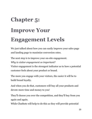 20
Chapter 5:
Improve Your
Engagement Levels
We just talked about how you can easily improve your sales page
and landing page to maximize conversion rates.
The next step is to improve your on-site engagement.
Why is visitor engagement so important?
Visitor engagement is the strongest indicator as to how a potential
customer feels about your product or brand.
The more you engage with your visitors, the easier it will be to
build brand loyalty.
And when you do that, customers will buy all your products and
devote more time and money to you!
They’ll choose you over the competition, and they’ll buy from you
again and again.
While Chatbots will help to do this as they will provide potential
 