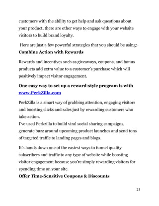 21
customers with the ability to get help and ask questions about
your product, there are other ways to engage with your website
visitors to build brand loyalty.
Here are just a few powerful strategies that you should be using:
Combine Action with Rewards
Rewards and incentives such as giveaways, coupons, and bonus
products add extra value to a customer’s purchase which will
positively impact visitor engagement.
One easy way to set up a reward-style program is with
www.PerkZilla.com
PerkZilla is a smart way of grabbing attention, engaging visitors
and boosting clicks and sales just by rewarding customers who
take action.
I’ve used Perkzilla to build viral social sharing campaigns,
generate buzz around upcoming product launches and send tons
of targeted traffic to landing pages and blogs.
It’s hands down one of the easiest ways to funnel quality
subscribers and traffic to any type of website while boosting
visitor engagement because you’re simply rewarding visitors for
spending time on your site.
Offer Time-Sensitive Coupons & Discounts
 