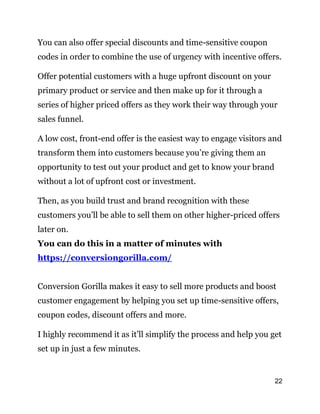 22
You can also offer special discounts and time-sensitive coupon
codes in order to combine the use of urgency with incentive offers.
Offer potential customers with a huge upfront discount on your
primary product or service and then make up for it through a
series of higher priced offers as they work their way through your
sales funnel.
A low cost, front-end offer is the easiest way to engage visitors and
transform them into customers because you’re giving them an
opportunity to test out your product and get to know your brand
without a lot of upfront cost or investment.
Then, as you build trust and brand recognition with these
customers you’ll be able to sell them on other higher-priced offers
later on.
You can do this in a matter of minutes with
https://conversiongorilla.com/
Conversion Gorilla makes it easy to sell more products and boost
customer engagement by helping you set up time-sensitive offers,
coupon codes, discount offers and more.
I highly recommend it as it’ll simplify the process and help you get
set up in just a few minutes.
 