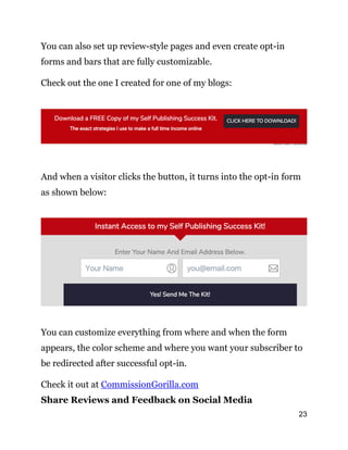 23
You can also set up review-style pages and even create opt-in
forms and bars that are fully customizable.
Check out the one I created for one of my blogs:
And when a visitor clicks the button, it turns into the opt-in form
as shown below:
You can customize everything from where and when the form
appears, the color scheme and where you want your subscriber to
be redirected after successful opt-in.
Check it out at CommissionGorilla.com
Share Reviews and Feedback on Social Media
 