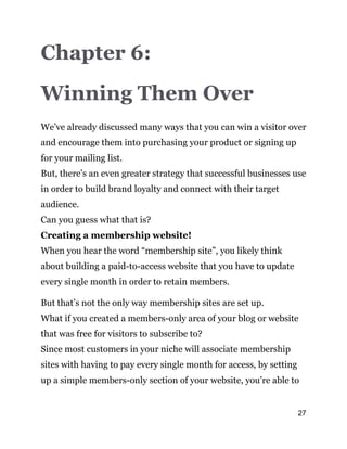 27
Chapter 6:
Winning Them Over
We’ve already discussed many ways that you can win a visitor over
and encourage them into purchasing your product or signing up
for your mailing list.
But, there’s an even greater strategy that successful businesses use
in order to build brand loyalty and connect with their target
audience.
Can you guess what that is?
Creating a membership website!
When you hear the word “membership site”, you likely think
about building a paid-to-access website that you have to update
every single month in order to retain members.
But that’s not the only way membership sites are set up.
What if you created a members-only area of your blog or website
that was free for visitors to subscribe to?
Since most customers in your niche will associate membership
sites with having to pay every single month for access, by setting
up a simple members-only section of your website, you’re able to
 