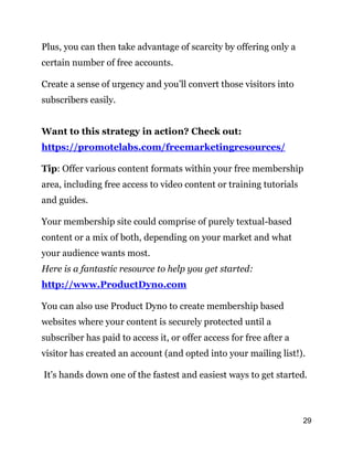 29
Plus, you can then take advantage of scarcity by offering only a
certain number of free accounts.
Create a sense of urgency and you’ll convert those visitors into
subscribers easily.
Want to this strategy in action? Check out:
https://promotelabs.com/freemarketingresources/
Tip: Offer various content formats within your free membership
area, including free access to video content or training tutorials
and guides.
Your membership site could comprise of purely textual-based
content or a mix of both, depending on your market and what
your audience wants most.
Here is a fantastic resource to help you get started:
http://www.ProductDyno.com
You can also use Product Dyno to create membership based
websites where your content is securely protected until a
subscriber has paid to access it, or offer access for free after a
visitor has created an account (and opted into your mailing list!).
It’s hands down one of the fastest and easiest ways to get started.
 
