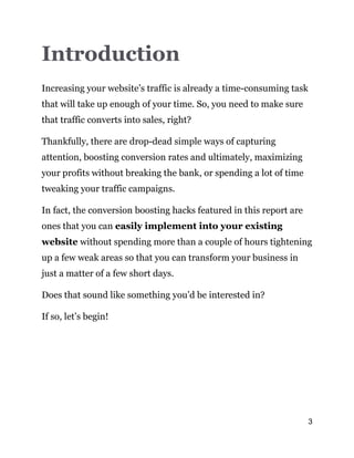 3
Introduction
Increasing your website’s traffic is already a time-consuming task
that will take up enough of your time. So, you need to make sure
that traffic converts into sales, right?
Thankfully, there are drop-dead simple ways of capturing
attention, boosting conversion rates and ultimately, maximizing
your profits without breaking the bank, or spending a lot of time
tweaking your traffic campaigns.
In fact, the conversion boosting hacks featured in this report are
ones that you can easily implement into your existing
website without spending more than a couple of hours tightening
up a few weak areas so that you can transform your business in
just a matter of a few short days.
Does that sound like something you’d be interested in?
If so, let’s begin!
 