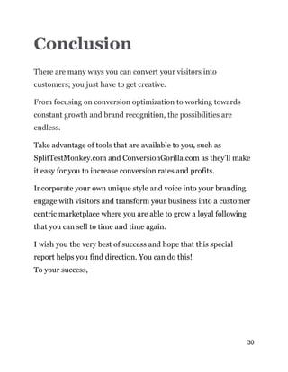 30
Conclusion
There are many ways you can convert your visitors into
customers; you just have to get creative.
From focusing on conversion optimization to working towards
constant growth and brand recognition, the possibilities are
endless.
Take advantage of tools that are available to you, such as
SplitTestMonkey.com and ConversionGorilla.com as they’ll make
it easy for you to increase conversion rates and profits.
Incorporate your own unique style and voice into your branding,
engage with visitors and transform your business into a customer
centric marketplace where you are able to grow a loyal following
that you can sell to time and time again.
I wish you the very best of success and hope that this special
report helps you find direction. You can do this!
To your success,
 