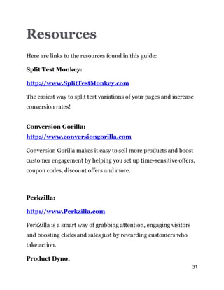 31
Resources
Here are links to the resources found in this guide:
Split Test Monkey:
http://www.SplitTestMonkey.com
The easiest way to split test variations of your pages and increase
conversion rates!
Conversion Gorilla:
http://www.conversiongorilla.com
Conversion Gorilla makes it easy to sell more products and boost
customer engagement by helping you set up time-sensitive offers,
coupon codes, discount offers and more.
Perkzilla:
http://www.Perkzilla.com
PerkZilla is a smart way of grabbing attention, engaging visitors
and boosting clicks and sales just by rewarding customers who
take action.
Product Dyno:
 