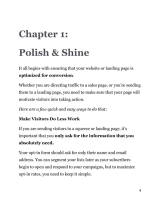 4
Chapter 1:
Polish & Shine
It all begins with ensuring that your website or landing page is
optimized for conversion.
Whether you are directing traffic to a sales page, or you’re sending
them to a landing page, you need to make sure that your page will
motivate visitors into taking action.
Here are a few quick and easy ways to do that:
Make Visitors Do Less Work
If you are sending visitors to a squeeze or landing page, it’s
important that you only ask for the information that you
absolutely need.
Your opt-in form should ask for only their name and email
address. You can segment your lists later as your subscribers
begin to open and respond to your campaigns, but to maximize
opt-in rates, you need to keep it simple.
 