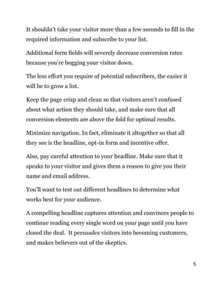 5
It shouldn’t take your visitor more than a few seconds to fill in the
required information and subscribe to your list.
Additional form fields will severely decrease conversion rates
because you’re bogging your visitor down.
The less effort you require of potential subscribers, the easier it
will be to grow a list.
Keep the page crisp and clean so that visitors aren’t confused
about what action they should take, and make sure that all
conversion elements are above the fold for optimal results.
Minimize navigation. In fact, eliminate it altogether so that all
they see is the headline, opt-in form and incentive offer.
Also, pay careful attention to your headline. Make sure that it
speaks to your visitor and gives them a reason to give you their
name and email address.
You’ll want to test out different headlines to determine what
works best for your audience.
A compelling headline captures attention and convinces people to
continue reading every single word on your page until you have
closed the deal. It persuades visitors into becoming customers,
and makes believers out of the skeptics.
 