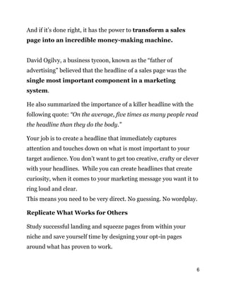6
And if it’s done right, it has the power to transform a sales
page into an incredible money-making machine.
David Ogilvy, a business tycoon, known as the “father of
advertising” believed that the headline of a sales page was the
single most important component in a marketing
system.
He also summarized the importance of a killer headline with the
following quote: “On the average, five times as many people read
the headline than they do the body.”
Your job is to create a headline that immediately captures
attention and touches down on what is most important to your
target audience. You don’t want to get too creative, crafty or clever
with your headlines. While you can create headlines that create
curiosity, when it comes to your marketing message you want it to
ring loud and clear.
This means you need to be very direct. No guessing. No wordplay.
Replicate What Works for Others
Study successful landing and squeeze pages from within your
niche and save yourself time by designing your opt-in pages
around what has proven to work.
 
