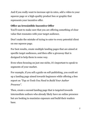 7
And if you really want to increase opt-in rates, add a video to your
squeeze page or a high-quality product box or graphic that
represents your incentive offer.
Offer an Irresistible Incentive Offer
You’ll want to make sure that you are offering something of clear
value that resonates with your target audience.
Don’t make the mistake of trying to cater to every potential client
on one squeeze page.
For best results, create multiple landing pages that are aimed at
specific target audiences, and then offer a giveaway that is
designed to help them in some way.
Even when focusing on just one niche, it’s important to speak to
segments of your market.
For example, if you sell a guide on self-publishing, you could set
up a landing page aimed towards beginners while offering a free
report on “Top 10 Tools You Need to Build Your Author
Presence”.
Then, create a second landing page that is targeted towards
intermediate authors who already likely have an online presence
but are looking to maximize exposure and build their readers
base.
 