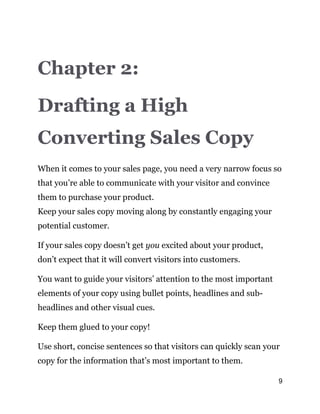9
Chapter 2:
Drafting a High
Converting Sales Copy
When it comes to your sales page, you need a very narrow focus so
that you’re able to communicate with your visitor and convince
them to purchase your product.
Keep your sales copy moving along by constantly engaging your
potential customer.
If your sales copy doesn’t get you excited about your product,
don’t expect that it will convert visitors into customers.
You want to guide your visitors’ attention to the most important
elements of your copy using bullet points, headlines and sub-
headlines and other visual cues.
Keep them glued to your copy!
Use short, concise sentences so that visitors can quickly scan your
copy for the information that’s most important to them.
 