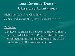 Lost Revenue Due to  Class Size Limitations High Cost CTE Ave Class Size= 17 General Education (GE) Ave Class Size = 31.7 Definition Lost Revenue equals FTES revenue that would have been gained if High Cost Programs had the same enrollment capacity and average class size of GE programs (e.g. 31.7 students per class). 