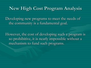 New High Cost Program Analysis Developing new programs to meet the needs of the community is a fundamental goal. However, the cost of developing such a program is so prohibitive, it is nearly impossible without a mechanism to fund such programs. 
