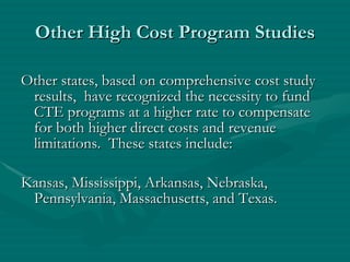 Other High Cost Program Studies Other states, based on comprehensive cost study results,  have recognized the necessity to fund CTE programs at a higher rate to compensate for both higher direct costs and revenue limitations.  These states include: Kansas, Mississippi, Arkansas, Nebraska, Pennsylvania, Massachusetts, and Texas. 