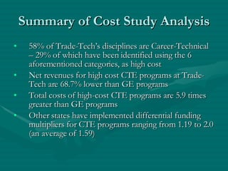 Summary of Cost Study Analysis 58% of Trade-Tech’s disciplines are Career-Technical – 29% of which have been identified using the 6 aforementioned categories, as high cost Net revenues for high cost CTE programs at Trade-Tech are 68.7% lower than GE programs Total costs of high-cost CTE programs are 5.9 times greater than GE programs Other states have implemented differential funding multipliers for CTE programs ranging from 1.19 to 2.0 (an average of 1.59) 