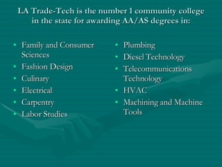 LA Trade-Tech is the number 1 community college in the state for awarding AA/AS degrees in: Family and Consumer Sciences Fashion Design Culinary Electrical Carpentry Labor Studies Plumbing Diesel Technology Telecommunications Technology HVAC Machining and Machine Tools 