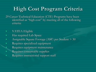 High Cost Program Criteria 29 Career-Technical Education (CTE) Programs have been identified as “high cost” by meeting all of the following criteria: VATEA Eligible Has required Lab Space Assignable Square Footage (ASF) per Student > 30 Requires specialized equipment Requires equipment maintenance Requires consumable supplies Requires instructional support staff 