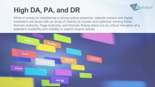 High DA, PA, and DR
When it comes to establishing a strong online presence, website owners and digital
marketers are faced with an array of metrics to monitor and optimize. Among these,
Domain Authority, Page Authority, and Domain Rating stand out as critical indicators of a
website's credibility and visibility in search engine results.
VI
 
