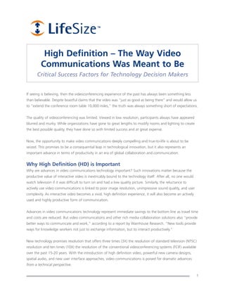 High Definition – The Way Video
         Communications Was Meant to Be
       Critical Success Factors for Technology Decision Makers


If seeing is believing, then the videoconferencing experience of the past has always been something less
than believable. Despite boastful claims that the video was “just as good as being there” and would allow us
to “extend the conference room table 10,000 miles,” the truth was always something short of expectations.


The quality of videoconferencing was limited. Viewed in low resolution, participants always have appeared
blurred and murky. While organizations have gone to great lengths to modify rooms and lighting to create
the best possible quality, they have done so with limited success and at great expense.


Now, the opportunity to make video communications deeply compelling and true-to-life is about to be
seized. This promises to be a consequential leap in technological innovation, but it also represents an
important advance in terms of productivity in an era of global collaboration and communication.


Why High Definition (HD) is Important
Why are advances in video communications technology important? Such innovations matter because the
productive value of interactive video is inextricably bound to the technology itself. After all, no one would
watch television if it was difficult to turn on and had a low quality picture. Similarly, the reluctance to
actively use video communications is linked to poor image resolution, unimpressive sound quality, and user
complexity. As interactive video becomes a vivid, high definition experience, it will also become an actively
used and highly productive form of communication.


Advances in video communications technology represent immediate savings to the bottom line as travel time
and costs are reduced. But video communications and other rich media collaboration solutions also “provide
better ways to communicate and work,” according to a report by Wainhouse Research. “New tools provide
ways for knowledge workers not just to exchange information, but to interact productively.”


New technology promises resolution that offers three times (3X) the resolution of standard television (NTSC)
resolution and ten times (10X) the resolution of the conventional videoconferencing systems (FCIF) available
over the past 15-20 years. With the introduction of high definition video, powerful new camera designs,
spatial audio, and new user interface approaches, video communications is poised for dramatic advances
from a technical perspective.

                                                                                                                1
 