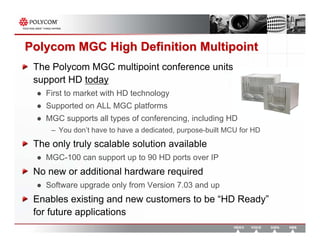 Polycom MGC High Definition Multipoint
 The Polycom MGC multipoint conference units
 support HD today
    First to market with HD technology
    Supported on ALL MGC platforms
    MGC supports all types of conferencing, including HD
     – You don’t have to have a dedicated, purpose-built MCU for HD
 The only truly scalable solution available
    MGC-100 can support up to 90 HD ports over IP
 No new or additional hardware required
    Software upgrade only from Version 7.03 and up
 Enables existing and new customers to be “HD Ready”
 for future applications
 