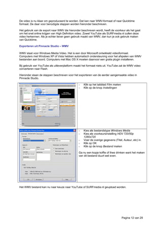 De video is nu klaar om geproduceerd te worden. Dat kan naar WMV-formaat of naar Quicktime
formaat. De daar voor benodigde stappen worden hieronder beschreven.
Het gebruik van de export naar WMV die hieronder beschreven wordt, heeft de voorkeur als het gaat
om het snel online krijgen van High Definition video. Zowel YouTube als SURFmedia.nl zullen deze
video herkennen. Als je echter liever geen gebruik maakt van WMV, dan kun je ook gebruik maken
van Quicktime.
Exporteren uit Pinnacle Studio – WMV
WMV staat voor Windows Media Video. Het is een door Microsoft ontwikkeld videoformaat.
Computers met Windows XP of Vista hebben automatisch ondersteuning voor het afspelen van WMV
bestanden aan boord. Computers met Mac OS X moeten daarvoor een gratis plugin installeren.
Bij gebruik van YouTube als uitleverplatform maakt het formaat niets uit. YouTube zal de WMV video
converteren naar Flash.
Hieronder staan de stappen beschreven voor het exporteren van de eerder aangemaakte video in
Pinnacle Studio.
- Klik op het tabblad Film maken
- Klik op de knop Instellingen
- Kies als bestandstype Windows Media
- Kies als voorkeursinstelling HDV 720/50p
1280x720
- Voer de overige gegevens (Titel, Auteur, etc) in.
- Klik op OK
- Klik op de knop Bestand maken
Ga nu een kopje koffie of thee drinken want het maken
van dit bestand duurt wel even.
Het WMV bestand kan nu naar keuze naar YouTube of SURFmedia.nl geupload worden.
Pagina 12 van 29
 