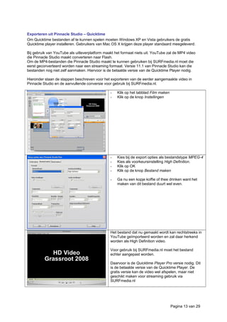 Exporteren uit Pinnacle Studio – Quicktime
Om Quicktime bestanden af te kunnen spelen moeten Windows XP en Vista gebruikers de gratis
Quicktime player installeren. Gebruikers van Mac OS X krijgen deze player standaard meegeleverd.
Bij gebruik van YouTube als uitleverplatform maakt het formaat niets uit. YouTube zal de MP4 video
die Pinnacle Studio maakt converteren naar Flash.
Om de MP4-bestanden die Pinnacle Studio maakt te kunnen gebruiken bij SURFmedia.nl moet die
eerst geconverteerd worden naar een streaming formaat. Versie 11.1 van Pinnacle Studio kan die
bestanden nog niet zelf aanmaken. Hiervoor is de betaalde versie van de Quicktime Player nodig.
Hieronder staan de stappen beschreven voor het exporteren van de eerder aangemaakte video in
Pinnacle Studio en de aanvullende conversie voor gebruik bij SURFmedia.nl.
- Klik op het tabblad Film maken
- Klik op de knop Instellingen
- Kies bij de export opties als bestandstype MPEG-4
- Kies als voorkeursinstelling High Definition.
- Klik op OK
- Klik op de knop Bestand maken
- Ga nu een kopje koffie of thee drinken want het
maken van dit bestand duurt wel even.
Het bestand dat nu gemaakt wordt kan rechtstreeks in
YouTube geïmporteerd worden en zal daar herkend
worden als High Definition video.
Voor gebruik bij SURFmedia.nl moet het bestand
echter aangepast worden.
Daarvoor is de Quicktime Player Pro versie nodig. Dit
is de betaalde versie van de Quicktime Player. De
gratis versie kan de video wel afspelen, maar niet
geschikt maken voor streaming gebruik via
SURFmedia.nl
Pagina 13 van 29
 