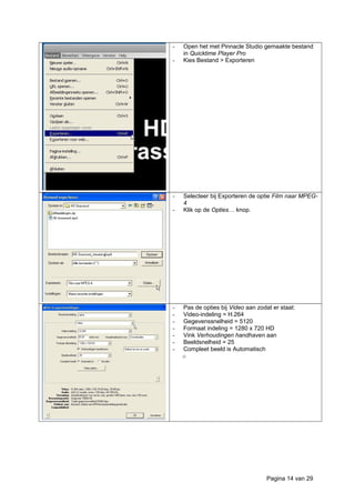 - Open het met Pinnacle Studio gemaakte bestand
in Quicktime Player Pro
- Kies Bestand > Exporteren
- Selecteer bij Exporteren de optie Film naar MPEG-
4
- Klik op de Opties… knop.
- Pas de opties bij Video aan zodat er staat:
- Video-indeling = H.264
- Gegevenssnelheid = 5120
- Formaat indeling = 1280 x 720 HD
- Vink Verhoudingen handhaven aan
- Beeldsnelheid = 25
- Compleet beeld is Automatisch
o
Pagina 14 van 29
 