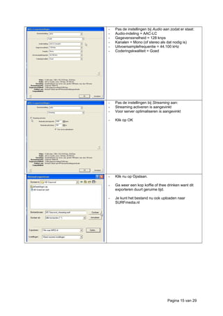 - Pas de instellingen bij Audio aan zodat er staat:
- Audio-indeling = AAC-LC
- Gegevenssnelheid = 128 knps
- Kanalen = Mono (of stereo als dat nodig is)
- Uitvoersamplefrequentie = 44.100 kHz
- Coderingskwaliteit = Goed
- Pas de instellingen bij Streaming aan:
- Streaming activeren is aangevinkt
- Voor server optimaliseren is aangevinkt
- Klik op OK
- Klik nu op Opslaan.
- Ga weer een kop koffie of thee drinken want dit
exporteren duurt geruime tijd.
- Je kunt het bestand nu ook uploaden naar
SURFmedia.nl
Pagina 15 van 29
 