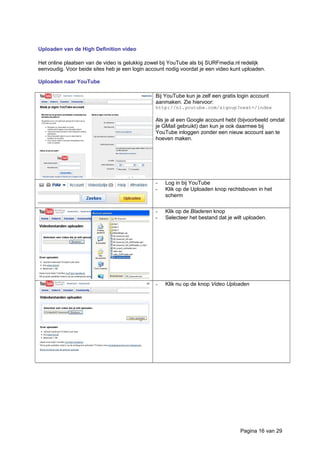 Uploaden van de High Definition video
Het online plaatsen van de video is gelukkig zowel bij YouTube als bij SURFmedia.nl redelijk
eenvoudig. Voor beide sites heb je een login account nodig voordat je een video kunt uploaden.
Uploaden naar YouTube
Bij YouTube kun je zelf een gratis login account
aanmaken. Zie hiervoor:
http://nl.youtube.com/signup?next=/index
Als je al een Google account hebt (bijvoorbeeld omdat
je GMail gebruikt) dan kun je ook daarmee bij
YouTube inloggen zonder een nieuw account aan te
hoeven maken.
- Log in bij YouTube
- Klik op de Uploaden knop rechtsboven in het
scherm
- Klik op de Bladeren knop
- Selecteer het bestand dat je wilt uploaden.
- Klik nu op de knop Video Uploaden
Pagina 16 van 29
 