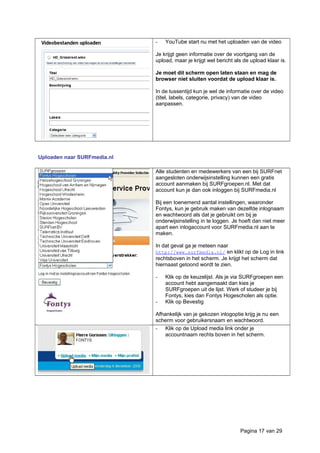 - YouTube start nu met het uploaden van de video
Je krijgt geen informatie over de voortgang van de
upload, maar je krijgt wel bericht als de upload klaar is.
Je moet dit scherm open laten staan en mag de
browser niet sluiten voordat de upload klaar is.
In de tussentijd kun je wel de informatie over de video
(titel, labels, categorie, privacy) van de video
aanpassen.
Uploaden naar SURFmedia.nl
Alle studenten en medewerkers van een bij SURFnet
aangesloten onderwijsinstelling kunnen een gratis
account aanmaken bij SURFgroepen.nl. Met dat
account kun je dan ook inloggen bij SURFmedia.nl
Bij een toenemend aantal instellingen, waaronder
Fontys, kun je gebruik maken van dezelfde inlognaam
en wachtwoord als dat je gebruikt om bij je
onderwijsinstelling in te loggen. Je hoeft dan niet meer
apart een inlogaccount voor SURFmedia.nl aan te
maken.
In dat geval ga je meteen naar
http://www.surfmedia.nl/ en klikt op de Log in link
rechtsboven in het scherm. Je krijgt het scherm dat
hiernaast getoond wordt te zien.
- Klik op de keuzelijst. Als je via SURFgroepen een
account hebt aangemaakt dan kies je
SURFgroepen uit de lijst. Werk of studeer je bij
Fontys, kies dan Fontys Hogescholen als optie.
- Klik op Bevestig
Afhankelijk van je gekozen inlogoptie krijg je nu een
scherm voor gebruikersnaam en wachtwoord.
- Klik op de Upload media link onder je
accountnaam rechts boven in het scherm.
Pagina 17 van 29
 
