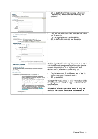 - Klik op de Bladeren knop rechts op het scherm
- Kies het WMV of Quicktime bestand dat je wilt
uploaden
- Voer een titel, beschrijving en naam van de maker
van de video in.
- Vul eventueel de andere velden ook in
- Klik op de Next knop onder aan de pagina
Op het volgende scherm kun je aangeven of de video
aan een collectie (aangemaakte groep video’s) moet
worden toegevoegd en of hij afgeschermd moet
worden of voor iedereen zichtbaar mag zijn.
- Pas hier eventueel de instellingen aan of laat ze
zoals ze standaard ingesteld staan.
- Klik op uploaden.
Ook bij SURFmedia.nl krijg je geen informatie over de
voortgang van de upload. Je krijgt een bericht als de
upload klaar is.
Je moet dit scherm open laten staan en mag de
browser niet sluiten voordat de upload klaar is.
Pagina 18 van 29
 