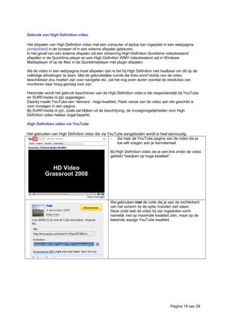 Gebruik van High Definition video
Het afspelen van High Definition video met een computer of laptop kan ingeplakt in een webpagina
(embedded) in de browser of in een externe afspeler gebeuren.
In het geval van een externe afspeler zal een streaming High Definition Quicktime videobestand
afspelen in de Quicktime player en een High Definition WMV videobestand zal in Windows
Mediaplayer of op de Mac in de Quicktimeplayer met plugin afspelen.
Als de video in een webpagina moet afspelen dan is het bij High Definition niet haalbaar om dit op de
volledige afmetingen te doen. Met de gebruikelijke ruimte die links en/of rechts van de video
beschikbaar zou moeten zijn voor navigatie etc. zal het nog even duren voordat de resoluties van
monitoren daar hoog genoeg voor zijn.
Hieronder wordt het gebruik beschreven van de High Definition video’s die respectievelijk bij YouTube
en SURFmedia.nl zijn opgeslagen.
Daarbij maakt YouTube een ‘kleinere’, hoge kwaliteit, Flash versie van de video aan die geschikt is
voor invoegen in een pagina.
Bij SURFmedia.nl zijn, zoals zal blijken uit de beschrijving, de invoegmogelijkheden voor High
Definition video helaas nogal beperkt.
High Definition video via YouTube
Het gebruiken van High Definition video die via YouTube aangeboden wordt is heel eenvoudig.
- Ga naar de YouTube pagina van de video die je
toe wilt voegen aan je lesmateriaal.
Bij High Definition video zie je een link onder de video
getiteld “bekijken op hoge kwaliteit”.
We gebruiken niet de code die je aan de rechterkant
van het scherm bij de optie Insluiten ziet staan.
Deze code laat de video bij zijn ingesloten vorm
namelijk niet op maximale kwaliteit zien, maar op de
bekende wazige YouTube kwaliteit.
Pagina 19 van 29
 