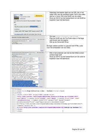 - Selecteer het laatste deel van de URL die in het
vakje URL aan de rechtkant staat. Dat is dus alles
dat na v= komt. Dit is de GUID van de video.
- Druk op Ctrl+C op het toetsenbord om de GUID te
kopiëren naar het klembord.
- Ga naar: http://tinyurl.com/57crw4
- Plak de GUID van de YouTube video in het lege
veld boven aan de pagina
- Klik op de Generate! Knop
De lege vakken worden nu gevuld met HTML code
voor het embedden van de video.
- Klik in het onderste vak met de titel Wide screen
embed (high def)
- Druk op Ctrl+C op het toetsenbord om de code te
kopiëren naar het klembord.
Pagina 20 van 29
 