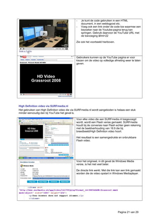 - Je kunt de code gebruiken in een HTML
document, in een weblogpost etc.
- Voeg ook een link onder de code toe waarmee een
bezoeker naar de Youtube-pagina terug kan
springen. Gebruik daarvoor de YouTube URL met
de toevoeging &fmt=22
Zie ook het voorbeeld hierboven.
Gebruikers kunnen op de YouTube pagina er voor
kiezen om de video op volledige afmeting weer te laten
geven.
High Definition video via SURFmedia.nl
Het gebruiken van High Definition video die via SURFmedia.nl wordt aangeboden is helaas een stuk
minder eenvoudig dan bij YouTube het geval is.
Voor elke video die aan SURFmedia.nl toegevoegd
wordt, wordt een Flash versie gemaakt. SURFmedia
houdt bij de conversie naar Flash echter geen rekening
met de beeldverhouding van 16:9 die bij
breedbeeld/High Definition video hoort.
Het resultaat is een samengedrukte en onbruikbare
Flash video.
Voor het origineel, in dit geval de Windows Media
versie, is het niet veel beter.
De directe link werkt. Met die link kan een link gemaakt
worden die de video opstart in Windows Mediaplayer.
Pagina 21 van 29
 