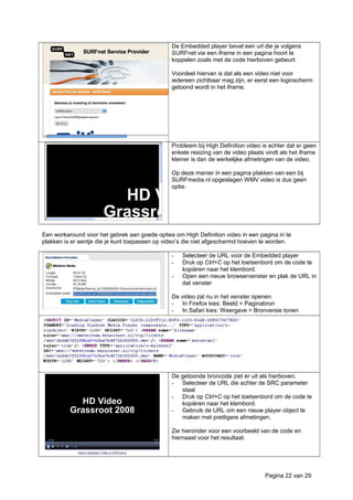 De Embedded player bevat een url die je volgens
SURFnet via een iframe in een pagina hoort te
koppelen zoals met de code hierboven gebeurt.
Voordeel hiervan is dat als een video niet voor
iedereen zichtbaar mag zijn, er eerst een loginscherm
getoond wordt in het iframe.
Probleem bij High Definition video is echter dat er geen
enkele resizing van de video plaats vindt als het iframe
kleiner is dan de werkelijke afmetingen van de video.
Op deze manier in een pagina plakken van een bij
SURFmedia.nl opgeslagen WMV video is dus geen
optie.
Een workaround voor het gebrek aan goede opties om High Definition video in een pagina in te
plakken is er eentje die je kunt toepassen op video’s die niet afgeschermd hoeven te worden.
- Selecteer de URL voor de Embedded player
- Druk op Ctrl+C op het toetsenbord om de code te
kopiëren naar het klembord.
- Open een nieuw browservenster en plak de URL in
dat venster
De video zal nu in het venster openen.
- In Firefox kies: Beeld > Paginabron
- In Safari kies: Weergave > Bronversie tonen
De getoonde broncode ziet er uit als hierboven.
- Selecteer de URL die achter de SRC parameter
staat
- Druk op Ctrl+C op het toetsenbord om de code te
kopiëren naar het klembord.
- Gebruik de URL om een nieuw player object te
maken met prettigere afmetingen.
Zie hieronder voor een voorbeeld van de code en
hiernaast voor het resultaat.
Pagina 22 van 29
 