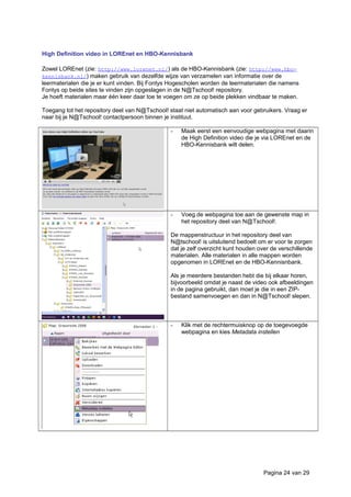 High Definition video in LOREnet en HBO-Kennisbank
Zowel LOREnet (zie: http://www.lorenet.nl/) als de HBO-Kennisbank (zie: http://www.hbo-
kennisbank.nl/) maken gebruik van dezelfde wijze van verzamelen van informatie over de
leermaterialen die je er kunt vinden. Bij Fontys Hogescholen worden de leermaterialen die namens
Fontys op beide sites te vinden zijn opgeslagen in de N@Tschool! repository.
Je hoeft materialen maar één keer daar toe te voegen om ze op beide plekken vindbaar te maken.
Toegang tot het repository deel van N@Tschool! staat niet automatisch aan voor gebruikers. Vraag er
naar bij je N@Tschool! contactpersoon binnen je instituut.
- Maak eerst een eenvoudige webpagina met daarin
de High Definition video die je via LOREnet en de
HBO-Kennisbank wilt delen.
- Voeg de webpagina toe aan de gewenste map in
het repository deel van N@Tschool!.
De mappenstructuur in het repository deel van
N@tschool! is uitsluitend bedoelt om er voor te zorgen
dat je zelf overzicht kunt houden over de verschillende
materialen. Alle materialen in alle mappen worden
opgenomen in LOREnet en de HBO-Kennisnbank.
Als je meerdere bestanden hebt die bij elkaar horen,
bijvoorbeeld omdat je naast de video ook afbeeldingen
in de pagina gebruikt, dan moet je die in een ZIP-
bestand samenvoegen en dan in N@Tschool! slepen.
- Klik met de rechtermuisknop op de toegevoegde
webpagina en kies Metadata instellen
Pagina 24 van 29
 