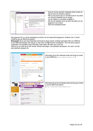 - Kies de Fontys Specific metadata editor (indien je
keuze hebt uit meerdere editors)
- Klik op de groene plus in de balk bovenin de editor
om nieuwe metadata toe te voegen
- Vul de velden zo compleet mogelijk in.
- Klik op het diskette icoon bovenin de editor om de
gegevens op te slaan.
- Sluit het metadatavenster
Na ongeveer 24 uur zal de webpagina op basis van de ingevoerde gegevens vindbaar zijn in zowel
LOREnet als de HBO-Kennisbank.
Belangrijk! Als je een leermaterialen eenmaal op deze manier vindbaar gemaakt hebt via LOREnet
en de HBO-Kennisbank dat mag je ze niet meer uit N@Tschool! verwijderen. Ook niet als je daarna
materialen met dezelfde naam toevoegt. Daar raken die sites van in de war.
Wél kun je zo vaak als je wilt nieuwe versies toevoegen, de metadata aanpassen, de naam van het
leermateriaal wijzigen etc.
Hiernaast zie je het materiaal zoals het terug te vinden
is via LOREnet (http://www.lorenet.nl/)
Hiernaast zie je het voorbeeld zoals het terug te vinden
is via de HBO Kennisbank
(http://www.hbo-kennisbank.nl/)
Pagina 25 van 29
 