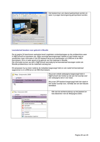 Het bestand kan van daaruit gedownload worden en
weer in je eigen leeromgeving geïmporteerd worden.
Lesmateriaal tweaken voor gebruik in Moodle
De op pagina 24 beschreven werkwijze levert zogeheten contentpackages op die probleemloos weer
in N@Tschool! te importeren zijn. Maar sommige leeromgevingen hebben er wat moeite mee en
verwachten meer informatie in het ZIP-bestand dat je kunt downloaden uit LOREnet of de HBO-
Kennisbank. Dit is in ieder geval zo bij gebruik van het materiaal in Moodle.
Die informatie kunnen we zelf in N@Tschool! eenmalig bij het lesmateriaal toevoegen zodat ook
Moodle probleemloos met de materiaal overweg kan.
Dit aanpassen kun je doen nadat je de metadata toegevoegd hebt en ook nadat het lesmateriaal
opgenomen is in LOREnet en de HBO-Kennisbank.
Als je een enkele webpagina toegevoegd hebt in
N@Tschool! dan herken je dat aan het icoontje voor
een webpagina dat er voor staat.
Als je een ZIP-bestand toegevoegd hebt dan staat er
een ander icoontje voor, namelijk dat van een blauwe
wereldbol.
- Klik met de rechtermuisknop op het bestand en
kies Bewerken met de Webpagina Editor.
Pagina 26 van 29
 