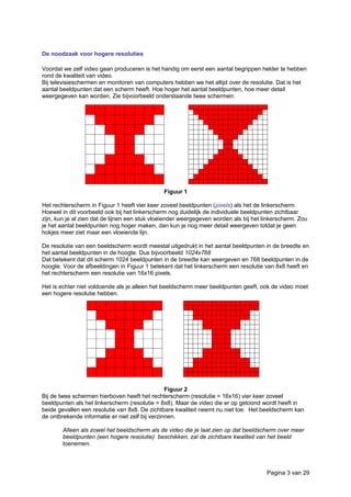 De noodzaak voor hogere resoluties
Voordat we zelf video gaan produceren is het handig om eerst een aantal begrippen helder te hebben
rond de kwaliteit van video.
Bij televisieschermen en monitoren van computers hebben we het altijd over de resolutie. Dat is het
aantal beeldpunten dat een scherm heeft. Hoe hoger het aantal beeldpunten, hoe meer detail
weergegeven kan worden. Zie bijvoorbeeld onderstaande twee schermen:
Figuur 1
Het rechterscherm in Figuur 1 heeft vier keer zoveel beeldpunten (pixels) als het de linkerscherm.
Hoewel in dit voorbeeld ook bij het linkerscherm nog duidelijk de individuele beeldpunten zichtbaar
zijn, kun je al zien dat de lijnen een stuk vloeiender weergegeven worden als bij het linkerscherm. Zou
je het aantal beeldpunten nog hoger maken, dan kun je nog meer detail weergeven totdat je geen
hokjes meer ziet maar een vloeiende lijn.
De resolutie van een beeldscherm wordt meestal uitgedrukt in het aantal beeldpunten in de breedte en
het aantal beeldpunten in de hoogte. Dus bijvoorbeeld 1024x768
Dat betekent dat dit scherm 1024 beeldpunten in de breedte kan weergeven en 768 beeldpunten in de
hoogte. Voor de afbeeldingen in Figuur 1 betekent dat het linkerscherm een resolutie van 8x8 heeft en
het rechterscherm een resolutie van 16x16 pixels.
Het is echter niet voldoende als je alleen het beeldscherm meer beeldpunten geeft, ook de video moet
een hogere resolutie hebben.
Figuur 2
Bij de twee schermen hierboven heeft het rechterscherm (resolutie = 16x16) vier keer zoveel
beeldpunten als het linkerscherm (resolutie = 8x8). Maar de video die er op getoond wordt heeft in
beide gevallen een resolutie van 8x8. De zichtbare kwaliteit neemt nu niet toe. Het beeldscherm kan
de ontbrekende informatie er niet zelf bij verzinnen.
Alleen als zowel het beeldscherm als de video die je laat zien op dat beeldscherm over meer
beeldpunten (een hogere resolutie) beschikken, zal de zichtbare kwaliteit van het beeld
toenemen.
Pagina 3 van 29
 