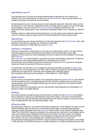 High Definition op je TV
Voor televisies werd in Europa als standaardresolutie gebruik gemaakt van een resolutie van
768x576. Dat is de resolutie die we nu kennen als Standard Definition. Als je nog een televisie met
beeldbuis hebt staan, dan heeft die ook die resolutie.
De televisieschermen zijn in de loop der jaren steeds wat groter geworden. Dat kwam deels ook door
de opkomst van LCD schermen, beeldschermen die niet langer gebruik maakten van een grote logge,
zware beeldbuis, maar van een plat Liquid Crystal Display (vloeibaar-kristalscherm). De
televisieschermen werden groter, maar de televisie-uitzendingen bleven in een resolutie van 768x576
pixels.
Probleem daarbij is echter dat het aantal beeldpunten over een steeds groter oppervlak uitgesmeerd
wordt. En zoals we al gezien hadden wordt de zichtbare kwaliteit dan niet automatisch beter.
High Definition
Er was behoefte aan een nieuwe standaard voor video. Die standaard heet High Definition video. High
Definition video heeft een resolutie van 1280x720 of 1920x1080.
Die laatste resolutie van 1920x1080 heet ook wel Full HD.
Interlaced v.s. Progressive
Naast een onderscheid in aantal pixels is er bij video een onderscheid te maken in de wijze waarop
het beeld opgebouwd wordt. Bij televisies met beeldbuis werd het beeld altijd in twee delen
opgebouwd. Eerst worden de oneven beeldlijnen ververst en daarna de even beeldlijnen. Dit principe
heet interlacing.
Bij progressive scan wordt het beeld in zijn geheel van boven naar beneden opgebouwd. Progressive
scan levert een veel rustiger/stabieler beeld op en heeft daarom de voorkeur.
Het aantal keer dat een beeld per seconde ververst wordt, wordt de framerate genoemd. Gangbaar
hierbij zijn 25 keer per seconde of 50 keer per seconde.
In advertenties voor televisies of op de apparaten zelf wordt vaak alleen het aantal beeldlijnen (de
hoogte) en dan wordt er gesproken over 720p, 1080i of 1080p. De p geeft aan dat het beeldscherm
progressive scan gebruikt, de i geeft aan dat het beeldscherm interlacing gebruik.
Een completere aanduiding van de kwaliteit is: 1920x1080p25 of 1920x1080i50
Digitale Televisie
Nu we het toch over advertenties hebben. Als er gesproken wordt over digitale televisie, dan betekent
dat niet automatisch dat er ook televisiesignaal van High Definition kwaliteit verstuurd wordt. In de
meeste gevallen wordt ook bij digitale televisie gewoon nog een signaal met de standaard 768x576
resolutie doorgegeven.
Wel is het zo dat voor het doorgeven van een High Definition televisiesignaal het noodzakelijk is om
gebruik te maken van digitale televisie.
HD Ready
De meeste televisies die tegenwoordig verkocht worden, bevatten het label HD Ready. Dat betekent
dat ze weliswaar in staat zijn om High Definition video weer te geven, maar dat ze niet beschikken
over een tuner die een High Definition televisiesignaal aan kan. Daarvoor hebben ze dan een externe
tuner, meestal geleverd door de kabelmaatschappij, nodig.
HD op een schijfje
De DVD-spelers zoals die in de meeste huishoudens aanwezig zijn, maken gebruik van video met een
768x576 resolutie. Ook die zullen dus niet automatisch beter uitzien op een HD Ready televisie.
Sommige nieuwe DVD-spelers doen aan upscaling. Hierbij vertalen ze het 768x576 videobeeld naar
1280x720 of 1920x1080. Hoewel de resultaten soms best goed zijn, blijft ook hier het probleem dat de
video op de DVD niet meer detailinformatie bevat dan dat nodig is voor die resolutie van 768x576.
Voor video op High Definition kwaliteit is meer opslagruimte nodig dan dat op een standaard DVD
past. Daarom is er een nieuwe standaard voor ontwikkeld, die heet Blu-Ray. Er was een
concurrerende standaard genaamd HD-DVD, maar die heeft de onderlinge strijd verloren. De schijfjes
in DVD, Blu-Ray en HD-DVD formaat zien er uiterlijk hetzelfde uit, ze hebben dezelfde afmeting, maar
Pagina 4 van 29
 