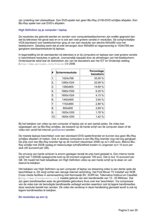 zijn onderling niet uitwisselbaar. Een DVD-speler kan geen Blu-Ray of HD-DVD schijfjes afspelen. Een
Blu-Ray speler kan ook DVD’s afspelen.
High Definition op je computer / laptop
De resoluties die gebruikt werden en worden voor computerbeeldschermen zijn sneller gegroeid dan
dat bij televisies het geval was en er is ook een veel grotere variatie in resoluties. De oorspronkelijke
VGA-standaard voor beeldschermen ging uit van een resolutie van slechts 640x480 voor het
beeldscherm. Gelukkig werd dat al snel vervangen door 800x600 en tegenwoordig is 1024x768 een
gangbare standaardresolutie bij laptops.
In tegenstelling tot de standaarden bij televisies is er bij computers en laptops een veel grotere variatie
in beschikbare resoluties in gebruik, voornamelijk bepaald door de afmetingen van het beeldscherm.
Onderstaande tabel laat de statistieken zijn van de bezoekers aan het ICT en Onderwijs weblog
(http://www.gorissen.info/Pierre/) in 2008.
# Schermresolutie
Percentage
bezoekers
1. 1024x768 35,00 %
2. 1280x1024 22,99 %
3. 1280x800 14,69 %
4. 1680x1050 6,29 %
5. 1600x1024 4,15 %
6. 1440x900 3,94 %
7. 1152x864 2,89 %
8. 800x600 2,69 %
9. 1920x1200 1,76 %
10. 1600x1200 1,42 %
Bij het bekijken van video op een computer of laptop zijn er een aantal opties. De video kan
opgeslagen zijn op Blu-Ray schijfjes, als bestand op de harde schijf van de computer staan of de
video kan vanaf het internet gestreamed worden.
De meeste laptops beschikken over een standaard DVD speler/brander en kunnen dus geen Blu-Ray
schijfjes afspelen of maken. Ook in desktop computers is een Blu-Ray brander nog niet erg gangbaar.
De prijs voor een Blu-Ray brander ligt op dit moment (december 2008) op zo’n 200 euro. Blanco Blu-
Ray schijfje met 25GB opslag en tweevoudige schrijfsnelheid kosten nu ongeveer zo’n 10 euro per
stuk (40 eurocent per GB).
De omvang van harde schijven is enorm gestegen terwijl de prijs hard gedaald is. Een interne harde
schijf met 1.000GB opslagruimte kost op dit moment ongeveer 100 euro. Dat is dus 10 eurocent per
GB. Dit maakt het heel betaalbaar om High Definition video op een harde schijf op te slaan en van
daaruit te bekijken.
Het bekijken van High Definition op een computer of laptop via streaming video is een derde optie die
beschikbaar is. Dit vergt echter een stevige internet verbinding. Het First Mover TV initiatief van NOB
Cross media facilities in samenwerking met Kenniswijk BV, SURFnet, Telematica Instituut en CasaNet
(http://www.firstmovertv.nl/) maakte gebruik van een bandbreedte van 12 - 20 Mbit/sec. Dat
zijn geen bandbreedtes waar de gemiddelde gebruikers thuis over kan beschikken. Via compressie
van de video kan de benodigde bandbreedte verlaagd worden waardoor ook bij lagere bandbreedtes
deze resolutie bereikt kan worden. De video die verderop in deze handleiding gemaakt wordt is ook bij
lagere bandbreedtes te bekijken.
De resoluties op een rij
Pagina 5 van 29
 
