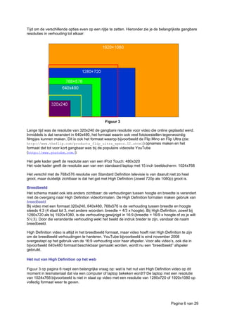 Tijd om de verschillende opties even op een rijtje te zetten. Hieronder zie je de belangrijkste gangbare
resoluties in verhouding tot elkaar:
Figuur 3
Lange tijd was de resolutie van 320x240 de gangbare resolutie voor video die online geplaatst werd.
Inmiddels is dat verandert in 640x480, het formaat waarin ook veel fototoestellen tegenwoordig
filmpjes kunnen maken. Dit is ook het formaat waarop bijvoorbeeld de Flip Mino en Flip Ultra (zie:
http://www.theflip.com/products_flip_ultra_specs.II.shtml) opnames maken en het
formaat dat tot voor kort gangbaar was bij de populaire videosite YouTube
(http://www.youtube.com/).
Het gele kader geeft de resolutie aan van een iPod Touch: 480x320
Het rode kader geeft de resolutie aan van een standaard laptop met 15 inch beeldscherm: 1024x768
Het verschil met de 768x576 resolutie van Standard Definition televisie is van daaruit niet zo heel
groot, maar duidelijk zichtbaar is dat het gat met High Definition (zowel 720p als 1080p) groot is.
Breedbeeld
Het schema maakt ook iets anders zichtbaar: de verhoudingen tussen hoogte en breedte is verandert
met de overgang naar High Definition videoformaten. De High Definition formaten maken gebruik van
breedbeeld.
Bij video met een formaat 320x240, 640x480, 768x576 is de verhouding tussen breedte en hoogte
steeds 4:3 (4 staat tot 3, met andere woorden: breedte = 4/3 x hoogte). Bij High Definition, zowel bij
1280x720 als bij 1920x1080, is die verhouding gewijzigd in 16:9 (breedte = 16/9 x hoogte of zo je wilt
5⅓:3). Door die veranderde verhouding wekt het beeld de indruk breder te zijn, vandaar de naam
breedbeeld.
High Definition video is altijd in het breedbeeld formaat, maar video hoeft niet High Definition te zijn
om de breedbeeld verhoudingen te hanteren. YouTube bijvoorbeeld is eind november 2008
overgestapt op het gebruik van de 16:9 verhouding voor haar afspeler. Voor alle video’s, ook die in
bijvoorbeeld 640x480 formaat beschikbaar gemaakt worden, wordt nu een “breedbeeld” afspeler
gebruikt.
Het nut van High Definition op het web
Figuur 3 op pagina 6 roept een belangrijke vraag op: wat is het nut van High Definition video op dit
moment in lesmateriaal dat via een computer of laptop bekeken wordt? De laptop met een resolutie
van 1024x768 bijvoorbeeld is niet in staat op video met een resolutie van 1280x720 of 1920x1080 op
volledig formaat weer te geven.
Pagina 6 van 29
 