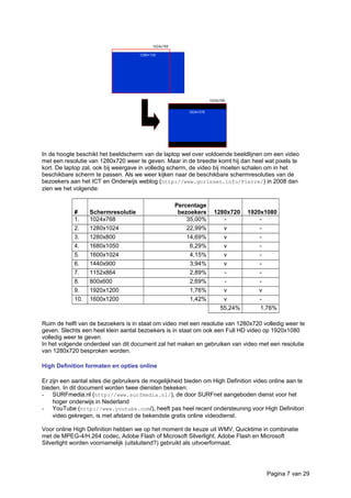 In de hoogte beschikt het beeldscherm van de laptop wel over voldoende beeldlijnen om een video
met een resolutie van 1280x720 weer te geven. Maar in de breedte komt hij dan heel wat pixels te
kort. De laptop zal, ook bij weergave in volledig scherm, de video bij moeten schalen om in het
beschikbare scherm te passen. Als we weer kijken naar de beschikbare schermresoluties van de
bezoekers aan het ICT en Onderwijs weblog (http://www.gorissen.info/Pierre/) in 2008 dan
zien we het volgende:
# Schermresolutie
Percentage
bezoekers 1280x720 1920x1080
1. 1024x768 35,00% - -
2. 1280x1024 22,99% v -
3. 1280x800 14,69% v -
4. 1680x1050 6,29% v -
5. 1600x1024 4,15% v -
6. 1440x900 3,94% v -
7. 1152x864 2,89% - -
8. 800x600 2,69% - -
9. 1920x1200 1,76% v v
10. 1600x1200 1,42% v -
55,24% 1,76%
Ruim de helft van de bezoekers is in staat om video met een resolutie van 1280x720 volledig weer te
geven. Slechts een heel klein aantal bezoekers is in staat om ook een Full HD video op 1920x1080
volledig weer te geven.
In het volgende onderdeel van dit document zal het maken en gebruiken van video met een resolutie
van 1280x720 besproken worden.
High Definition formaten en opties online
Er zijn een aantal sites die gebruikers de mogelijkheid bieden om High Definition video online aan te
bieden. In dit document worden twee diensten bekeken:
- SURFmedia.nl (http://www.surfmedia.nl/), de door SURFnet aangeboden dienst voor het
hoger onderwijs in Nederland
- YouTube (http://www.youtube.com/), heeft pas heel recent ondersteuning voor High Definition
video gekregen, is met afstand de bekendste gratis online videodienst.
Voor online High Definition hebben we op het moment de keuze uit WMV, Quicktime in combinatie
met de MPEG-4/H.264 codec, Adobe Flash of Microsoft Silverlight. Adobe Flash en Microsoft
Silverlight worden voornamelijk (uitsluitend?) gebruikt als uitvoerformaat.
Pagina 7 van 29
 