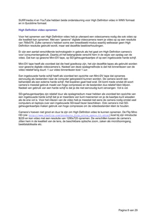 SURFmedia.nl en YouTube hebben beide ondersteuning voor High Definition video in WMV formaat
en in Quicktime formaat.
High Definition video opnemen
Voor het opnemen van High Definition video heb je uiteraard een videocamera nodig die ook video op
die kwaliteit kan opnemen. Met een “gewone” digitale videocamera neem je video op op een resolutie
van 768x576. Zulke camera’s hebben soms een breedbeeld modus waarbij weliswaar geen High
Definition resolutie gebruikt wordt, maar wel dezelfde beeldverhoudingen.
Er zijn een aantal verschillende technologieën in gebruik als het gaat om High Definition camera’s
voor consumentengebruik. Daarbij zit het belangrijkste verschil hem in de wijze van opslag van de
video. Dat kan op gewone Mini-DV tape, op SD-geheugenkaartjes of op een ingebouwde harde schijf.
Mini-DV tape heeft als voordeel dat die heel goedkoop zijn, het zijn dezelfde tapes als gebruikt worden
voor gewone digitale videocamera’s. Nadeel van deze opslagmethode is dat het binnenlezen van de
video relatief lang duurt: 1 uur video binnenlezen kost 1 uur.
Een ingebouwde harde schijf heeft als voordeel ten opzichte van Mini-DV tape dat opnames
eenvoudig als bestanden naar de computer gekopieerd kunnen worden. De camera wordt dan
behandeld als een externe harde schijf. Het kopiëren gaat heel snel. Dit komt mede omdat dit soort
camera’s meestal gebruik maakt van hoge compressie en de bestanden dus relatief klein blijven.
Nadeel van gebruik van een harde schijf is dat je die niet eenvoudig kunt vervangen. Vol is vol.
SD-geheugenkaartjes zijn relatief duur als opslagmedium maar hebben als voordeel ten opzichte van
een ingebouwde harde schijf dat je er meerdere van kunt meenemen en je de kaartjes kunt wisselen
als de ene vol is. Voor het inlezen van de video heb je meestal niet eens de camera nodig omdat veel
computers en laptops over een ingebouwde SD-kaart lezer beschikken. Ook camera’s met SD-
geheugenkaartjes maken gebruik van hoge compressie om de videobestanden klein te houden.
Camera’s hoeven niet groot en duur te zijn om High Definition video te kunnen opnemen. De Flip Mino
HD (zie: http://www.theflip.com/products_flip_ultra_specs.II.shtml) kost bij zijn introductie
$229 en kan video met een resolutie van 1280x720 opnemen. De verschillen tussen de camera’s
zitten hem in de kwaliteit van de lens, de beschikbare optische zoom, zaken als microfooningang,
beeldstabilisatie etc.
Pagina 8 van 29
 