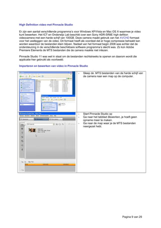 High Definition video met Pinnacle Studio
Er zijn een aantal verschillende programma’s voor Windows XP/Vista en Mac OS X waarmee je video
kunt bewerken. Het ICT en Onderwijs Lab beschikt over een Sony HDR-SR8E high defition
videocamera met een harde schijf van 100GB. Deze camera maakt gebruik van het AVCHD formaat
voor het vastleggen van de video. Dit formaat heeft als voordeel dat er hoge compressie behaald kan
worden waardoor de bestanden klein blijven. Nadeel van het formaat begin 2008 was echter dat de
ondersteuning in de verschillende beschikbare software programma’s slecht was. Zo kon Adobe
Premiere Elements de MTS bestanden die de camera maakte niet inlezen.
Pinnacle Studio 11 was wel in staat om de bestanden rechtstreeks te openen en daarom wordt die
applicatie hier gebruikt als voorbeeld.
Importeren en bewerken van video in Pinnacle Studio
- Sleep de .MTS bestanden van de harde schijf van
de camera naar een map op de computer.
- Start Pinnacle Studio op
- Ga naar het tabblad Bewerken, je hoeft geen
opname meer te maken.
- Ga naar de map waar je de MTS bestanden
neergezet hebt.
Pagina 9 van 29
 