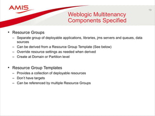 19
Weblogic Multitenancy
Components Specified
• Resource Groups
– Separate group of deployable applications, libraries, jms servers and queues, data
sources
– Can be derived from a Resource Group Template (See below)
– Override resource settings as needed when derived
– Create at Domain or Partition level
• Resource Group Templates
– Provides a collection of deployable resources
– Don’t have targets
– Can be referenced by multiple Resource Groups
 