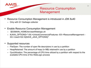 20
Resource Consumption
Management
• Resource Consumption Management is introduced in JDK 8u40
– Only with G1 Garbage collector
• Enable Resource Consumption Management
– $DOMAIN_HOME/bin/startWeblogic.sh
– #JAVA_OPTIONS="-XX:+UnlockCommercialFeatures -XX:+ResourceManagement -
XX:+UseG1GC ${SAVE_JAVA_OPTIONS}"
• Supported resources
– FileOpen: The number of open file descriptors in use by a partition
– HeapRetained: The amount of heap (in MB) retained/in use by a partition
– CpuUtilization: The percentage of CPU time utilized by a partition with respect to the
available CPU time of the WebLogic process
 