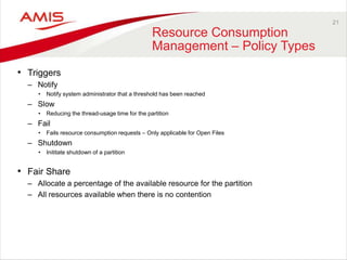21
Resource Consumption
Management – Policy Types
• Triggers
– Notify
• Notify system administrator that a threshold has been reached
– Slow
• Reducing the thread-usage time for the partition
– Fail
• Fails resource consumption requests – Only applicable for Open Files
– Shutdown
• Inititate shutdown of a partition
• Fair Share
– Allocate a percentage of the available resource for the partition
– All resources available when there is no contention
 