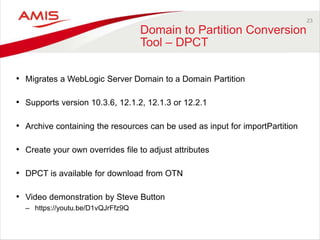 23
Domain to Partition Conversion
Tool – DPCT
• Migrates a WebLogic Server Domain to a Domain Partition
• Supports version 10.3.6, 12.1.2, 12.1.3 or 12.2.1
• Archive containing the resources can be used as input for importPartition
• Create your own overrides file to adjust attributes
• DPCT is available for download from OTN
• Video demonstration by Steve Button
– https://youtu.be/D1vQJrFfz9Q
 